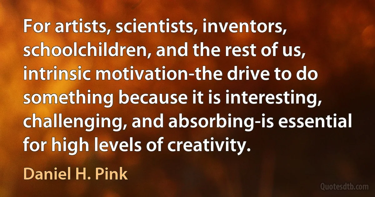 For artists, scientists, inventors, schoolchildren, and the rest of us, intrinsic motivation-the drive to do something because it is interesting, challenging, and absorbing-is essential for high levels of creativity. (Daniel H. Pink)