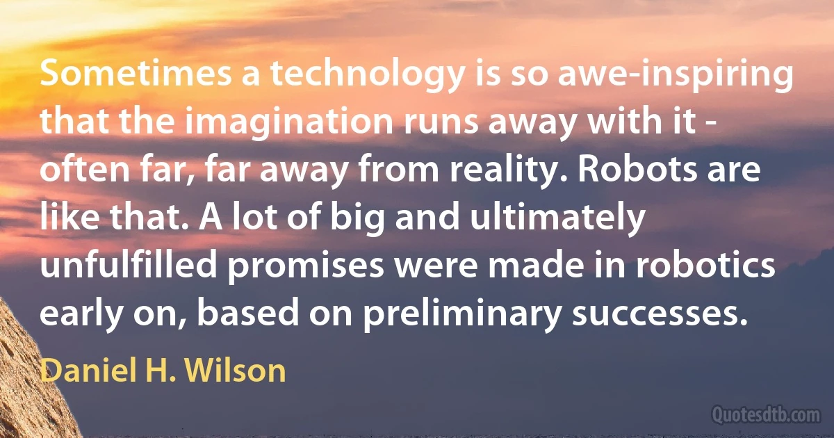 Sometimes a technology is so awe-inspiring that the imagination runs away with it - often far, far away from reality. Robots are like that. A lot of big and ultimately unfulfilled promises were made in robotics early on, based on preliminary successes. (Daniel H. Wilson)