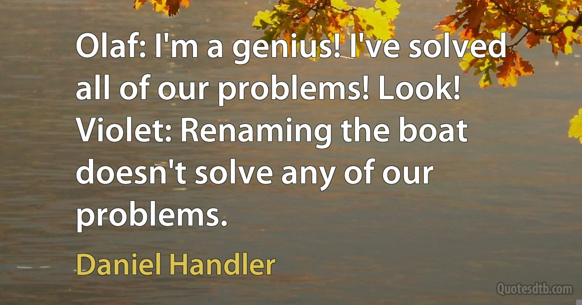 Olaf: I'm a genius! I've solved all of our problems! Look!
Violet: Renaming the boat doesn't solve any of our problems. (Daniel Handler)