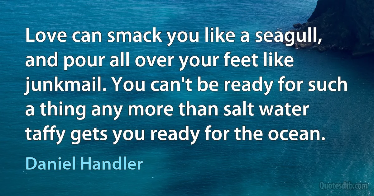 Love can smack you like a seagull, and pour all over your feet like junkmail. You can't be ready for such a thing any more than salt water taffy gets you ready for the ocean. (Daniel Handler)