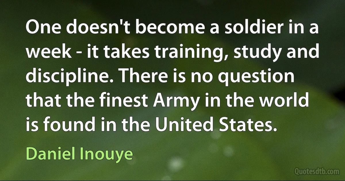 One doesn't become a soldier in a week - it takes training, study and discipline. There is no question that the finest Army in the world is found in the United States. (Daniel Inouye)