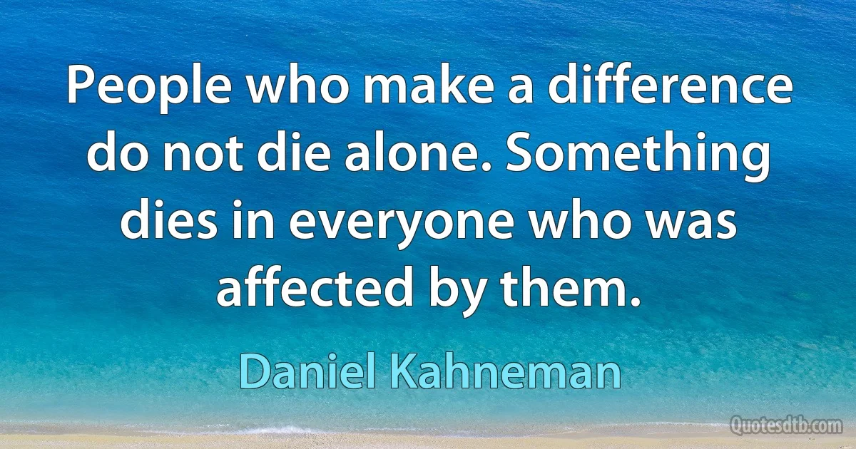 People who make a difference do not die alone. Something dies in everyone who was affected by them. (Daniel Kahneman)