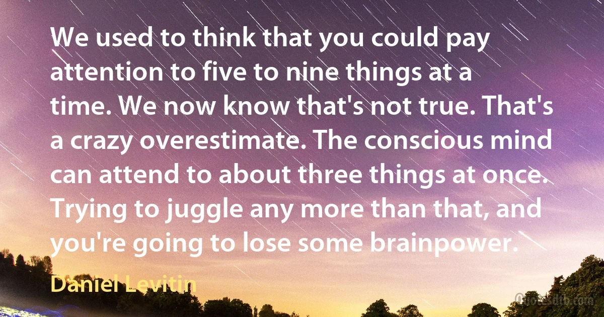 We used to think that you could pay attention to five to nine things at a time. We now know that's not true. That's a crazy overestimate. The conscious mind can attend to about three things at once. Trying to juggle any more than that, and you're going to lose some brainpower. (Daniel Levitin)