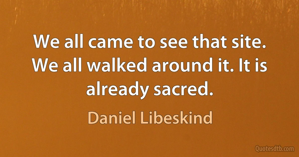 We all came to see that site. We all walked around it. It is already sacred. (Daniel Libeskind)