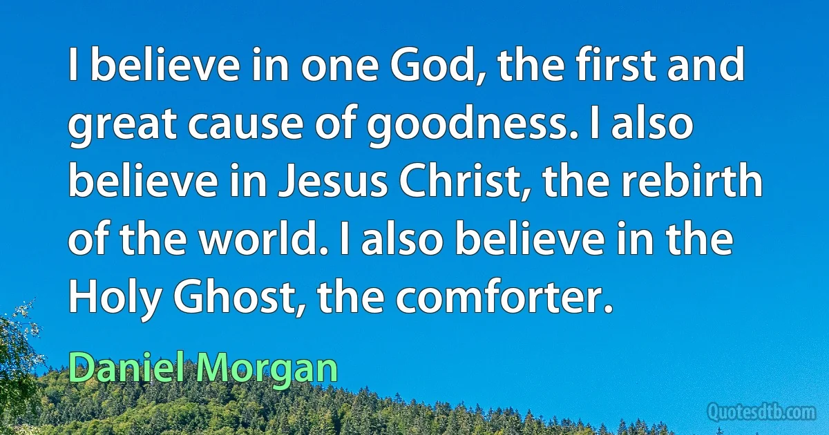 I believe in one God, the first and great cause of goodness. I also believe in Jesus Christ, the rebirth of the world. I also believe in the Holy Ghost, the comforter. (Daniel Morgan)