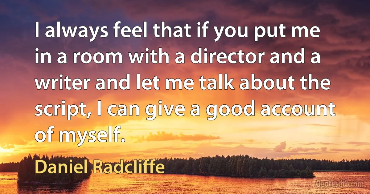 I always feel that if you put me in a room with a director and a writer and let me talk about the script, I can give a good account of myself. (Daniel Radcliffe)