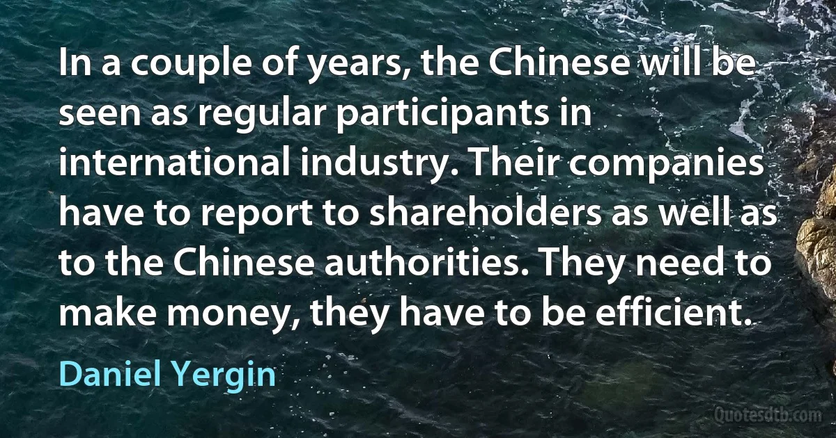 In a couple of years, the Chinese will be seen as regular participants in international industry. Their companies have to report to shareholders as well as to the Chinese authorities. They need to make money, they have to be efficient. (Daniel Yergin)