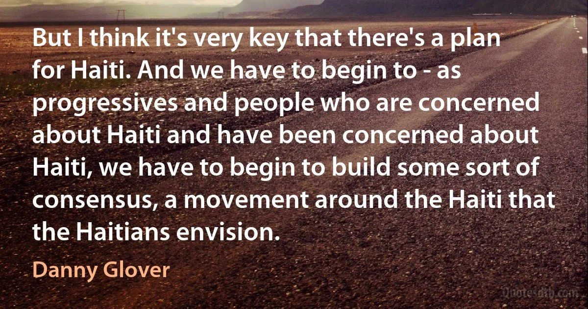 But I think it's very key that there's a plan for Haiti. And we have to begin to - as progressives and people who are concerned about Haiti and have been concerned about Haiti, we have to begin to build some sort of consensus, a movement around the Haiti that the Haitians envision. (Danny Glover)