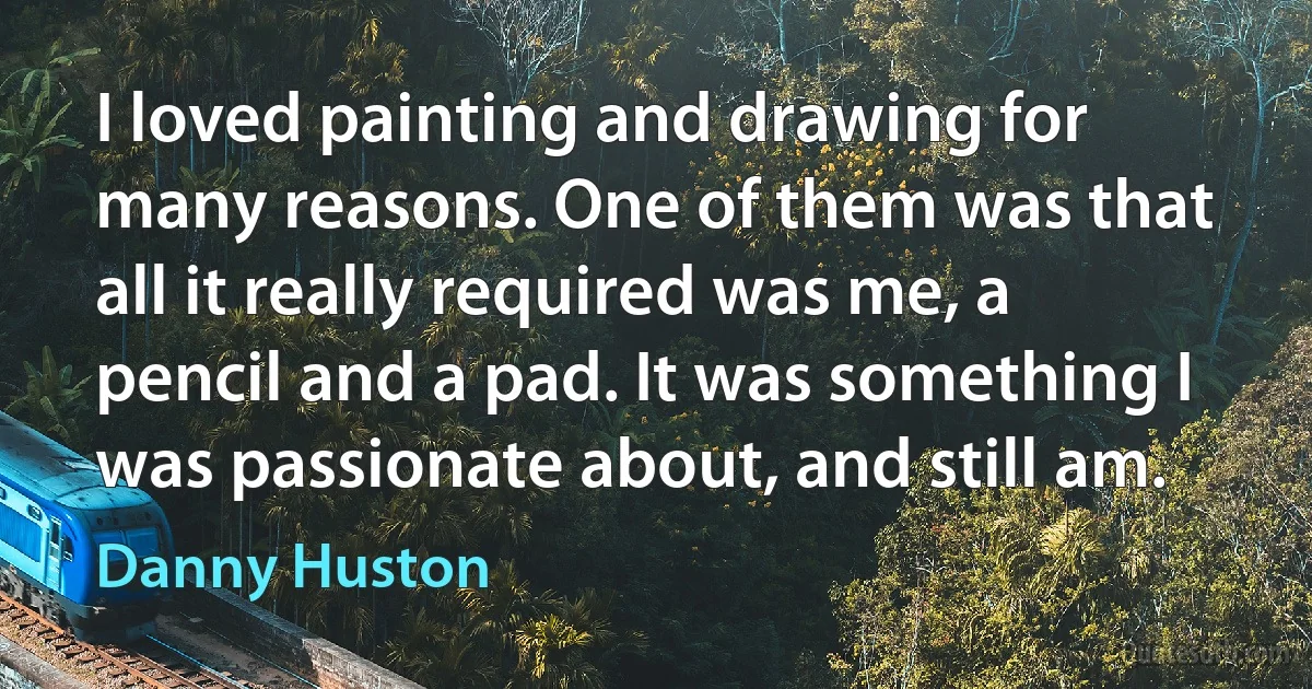 I loved painting and drawing for many reasons. One of them was that all it really required was me, a pencil and a pad. It was something I was passionate about, and still am. (Danny Huston)