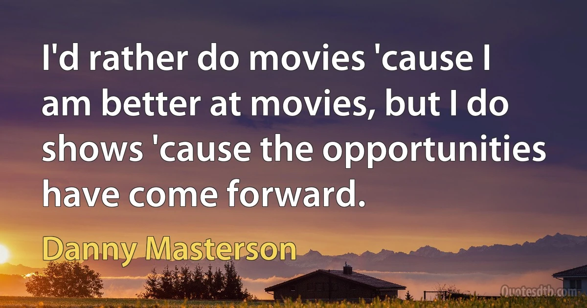 I'd rather do movies 'cause I am better at movies, but I do shows 'cause the opportunities have come forward. (Danny Masterson)