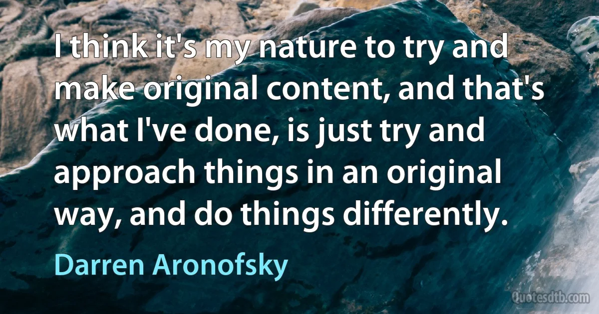 I think it's my nature to try and make original content, and that's what I've done, is just try and approach things in an original way, and do things differently. (Darren Aronofsky)