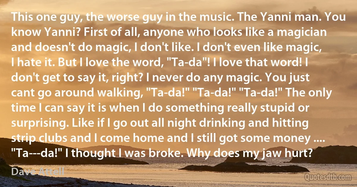 This one guy, the worse guy in the music. The Yanni man. You know Yanni? First of all, anyone who looks like a magician and doesn't do magic, I don't like. I don't even like magic, I hate it. But I love the word, "Ta-da"! I love that word! I don't get to say it, right? I never do any magic. You just cant go around walking, "Ta-da!" "Ta-da!" "Ta-da!" The only time I can say it is when I do something really stupid or surprising. Like if I go out all night drinking and hitting strip clubs and I come home and I still got some money .... "Ta---da!" I thought I was broke. Why does my jaw hurt? (Dave Attell)