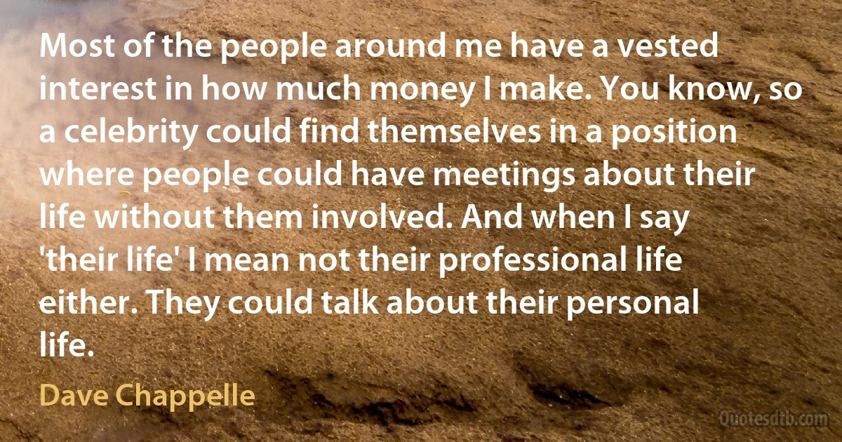 Most of the people around me have a vested interest in how much money I make. You know, so a celebrity could find themselves in a position where people could have meetings about their life without them involved. And when I say 'their life' I mean not their professional life either. They could talk about their personal life. (Dave Chappelle)