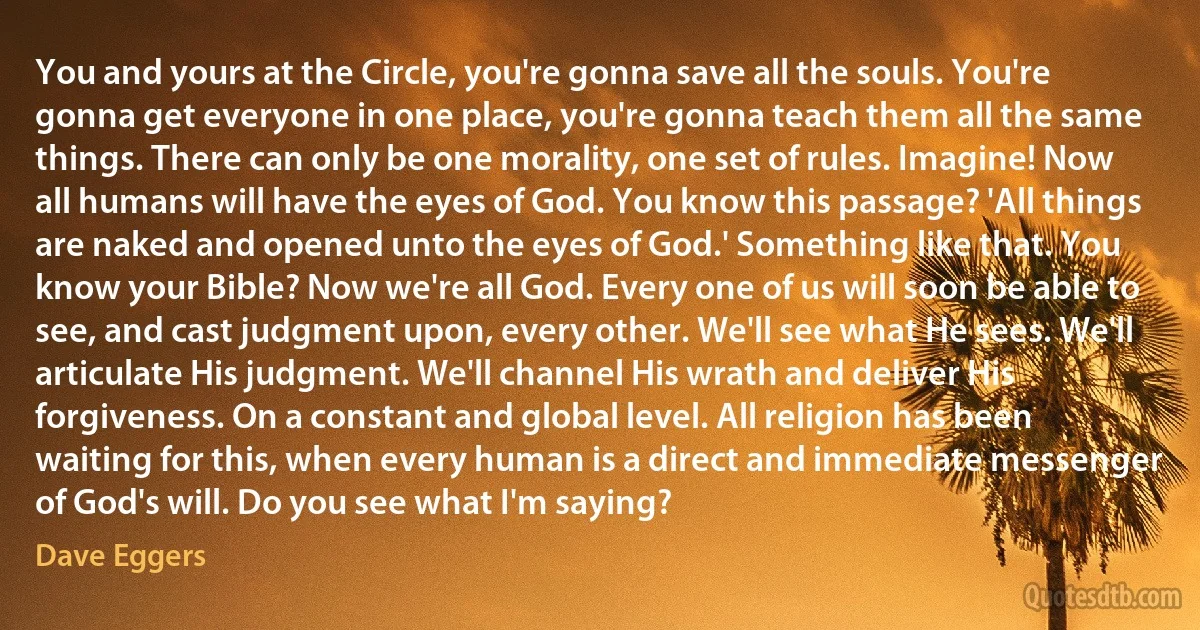 You and yours at the Circle, you're gonna save all the souls. You're gonna get everyone in one place, you're gonna teach them all the same things. There can only be one morality, one set of rules. Imagine! Now all humans will have the eyes of God. You know this passage? 'All things are naked and opened unto the eyes of God.' Something like that. You know your Bible? Now we're all God. Every one of us will soon be able to see, and cast judgment upon, every other. We'll see what He sees. We'll articulate His judgment. We'll channel His wrath and deliver His forgiveness. On a constant and global level. All religion has been waiting for this, when every human is a direct and immediate messenger of God's will. Do you see what I'm saying? (Dave Eggers)