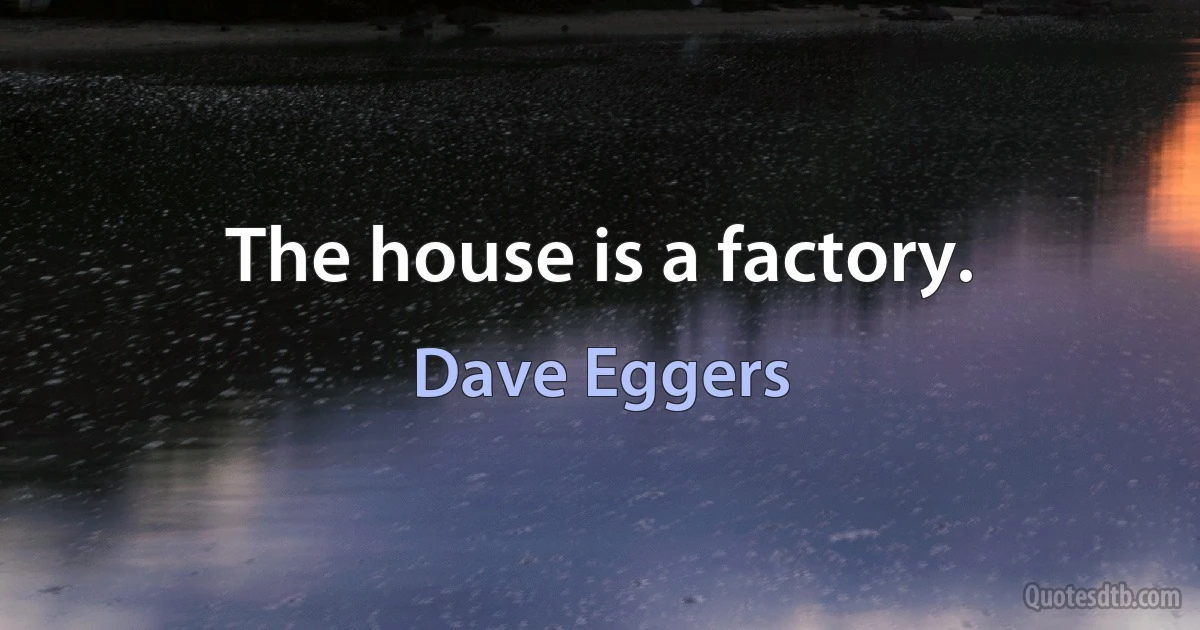 The house is a factory. (Dave Eggers)