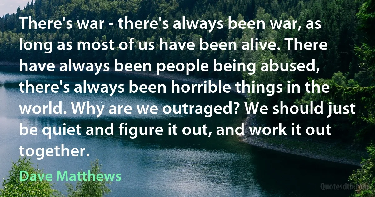 There's war - there's always been war, as long as most of us have been alive. There have always been people being abused, there's always been horrible things in the world. Why are we outraged? We should just be quiet and figure it out, and work it out together. (Dave Matthews)