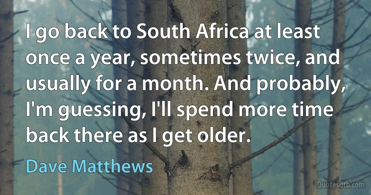 I go back to South Africa at least once a year, sometimes twice, and usually for a month. And probably, I'm guessing, I'll spend more time back there as I get older. (Dave Matthews)