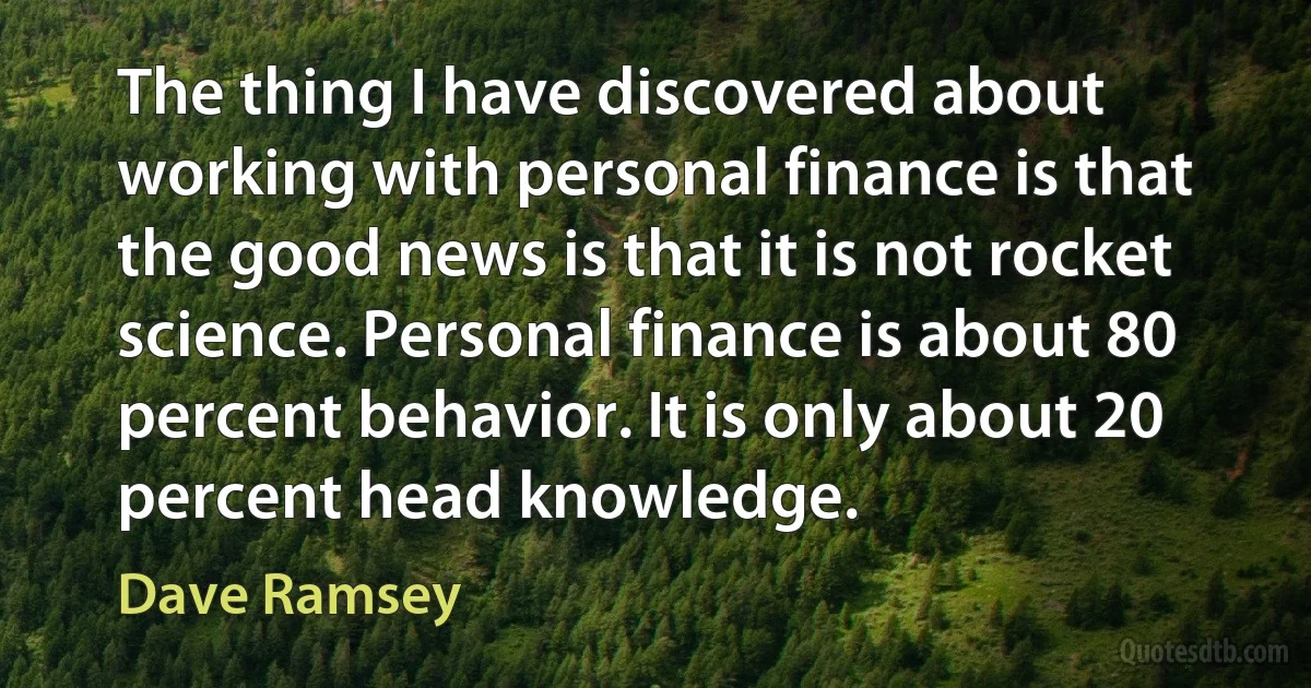 The thing I have discovered about working with personal finance is that the good news is that it is not rocket science. Personal finance is about 80 percent behavior. It is only about 20 percent head knowledge. (Dave Ramsey)