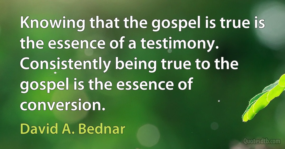 Knowing that the gospel is true is the essence of a testimony. Consistently being true to the gospel is the essence of conversion. (David A. Bednar)