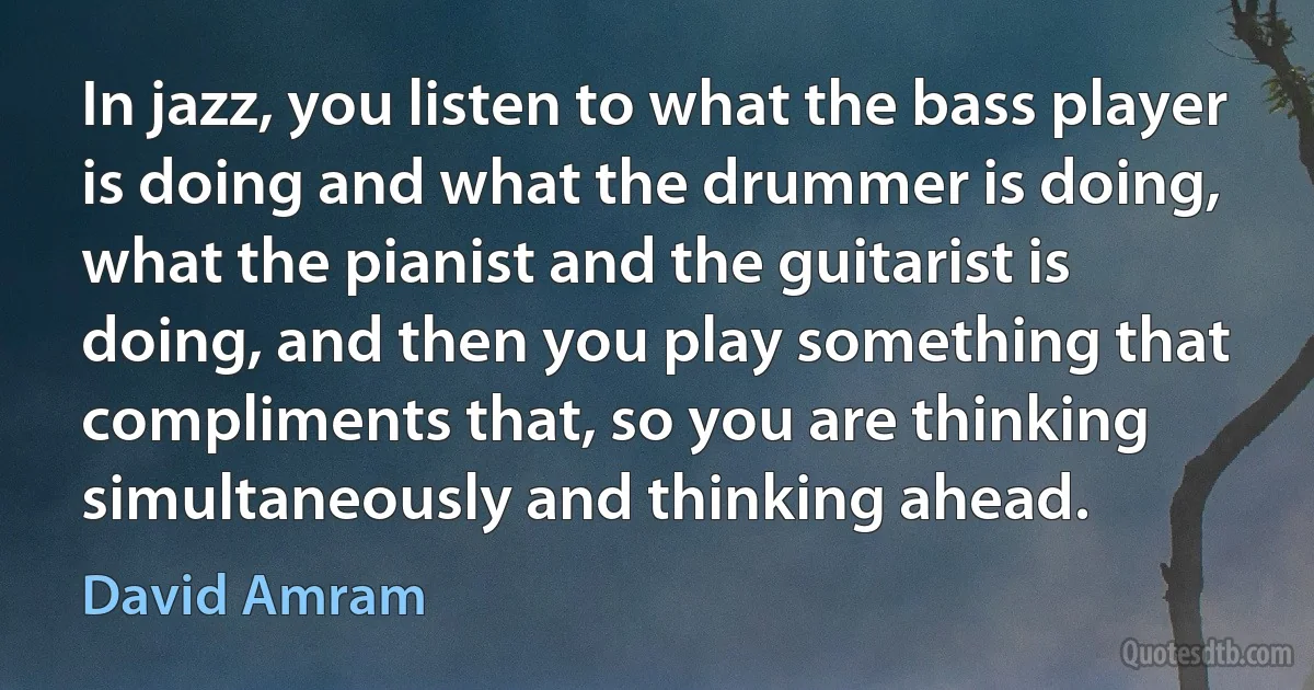 In jazz, you listen to what the bass player is doing and what the drummer is doing, what the pianist and the guitarist is doing, and then you play something that compliments that, so you are thinking simultaneously and thinking ahead. (David Amram)