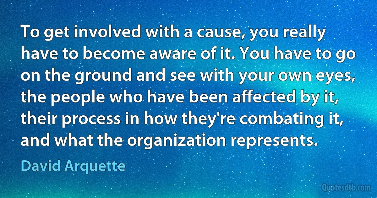 To get involved with a cause, you really have to become aware of it. You have to go on the ground and see with your own eyes, the people who have been affected by it, their process in how they're combating it, and what the organization represents. (David Arquette)