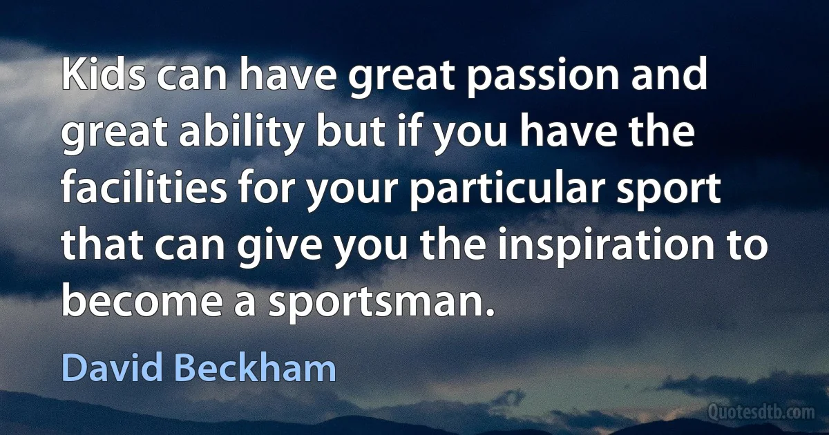 Kids can have great passion and great ability but if you have the facilities for your particular sport that can give you the inspiration to become a sportsman. (David Beckham)