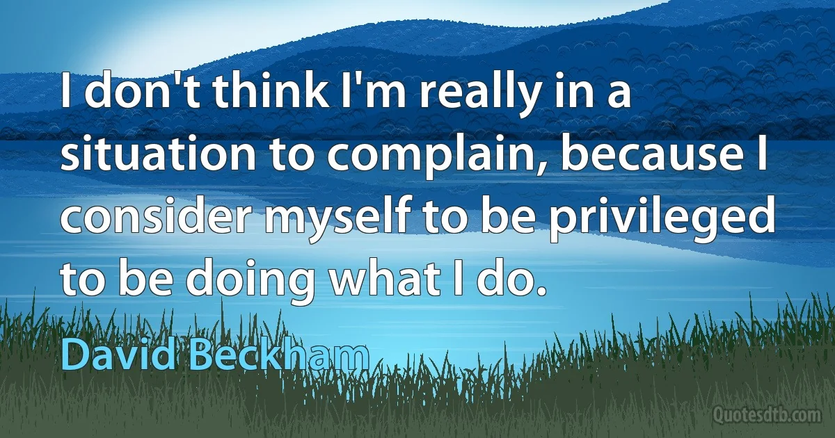 I don't think I'm really in a situation to complain, because I consider myself to be privileged to be doing what I do. (David Beckham)