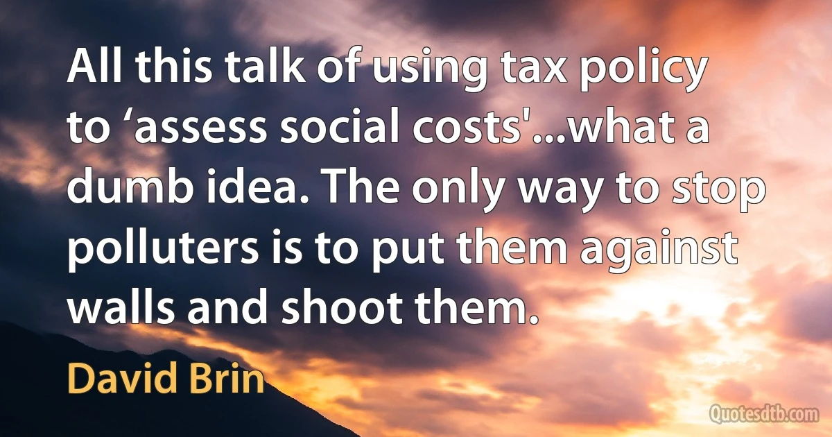 All this talk of using tax policy to ‘assess social costs'...what a dumb idea. The only way to stop polluters is to put them against walls and shoot them. (David Brin)