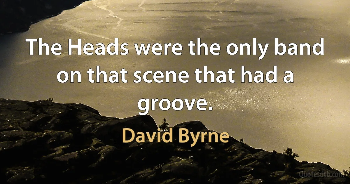 The Heads were the only band on that scene that had a groove. (David Byrne)