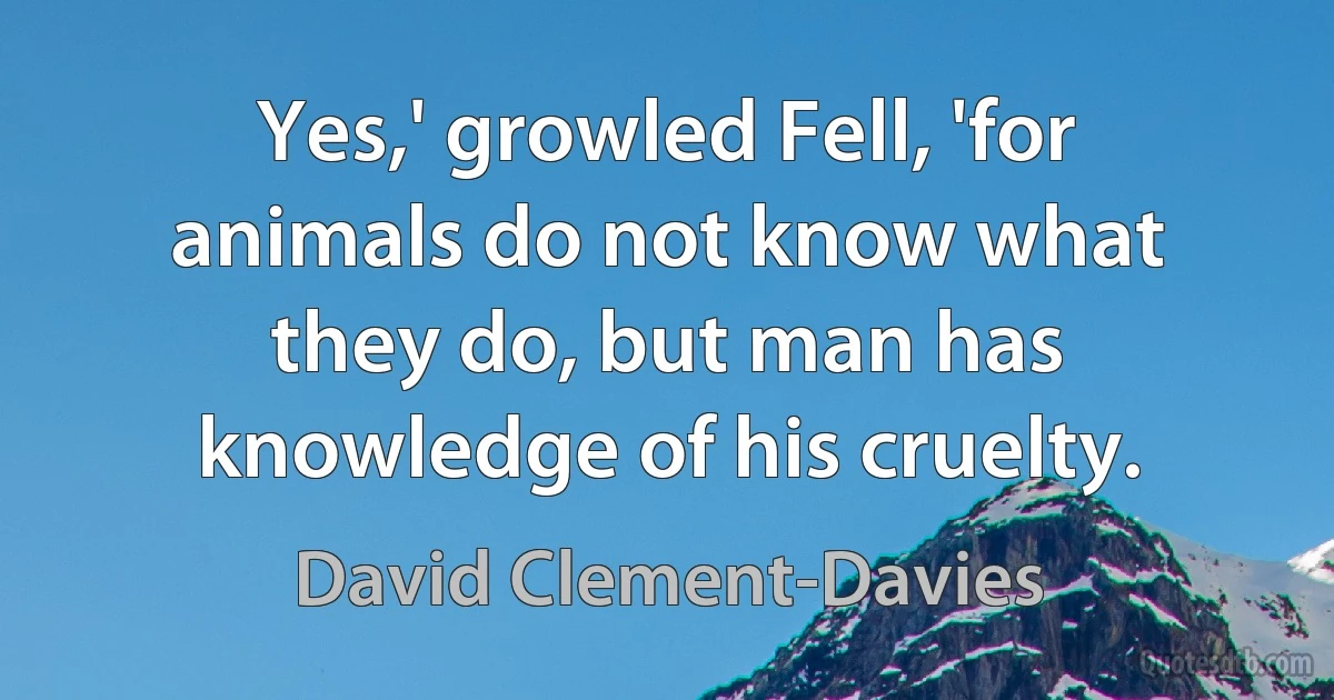 Yes,' growled Fell, 'for animals do not know what they do, but man has knowledge of his cruelty. (David Clement-Davies)