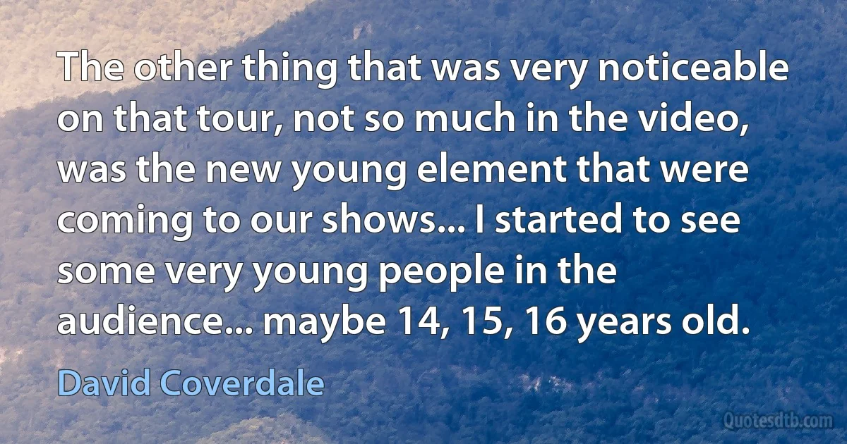 The other thing that was very noticeable on that tour, not so much in the video, was the new young element that were coming to our shows... I started to see some very young people in the audience... maybe 14, 15, 16 years old. (David Coverdale)