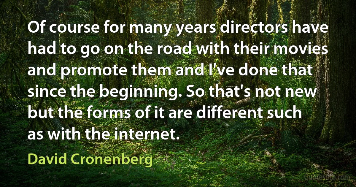 Of course for many years directors have had to go on the road with their movies and promote them and I've done that since the beginning. So that's not new but the forms of it are different such as with the internet. (David Cronenberg)