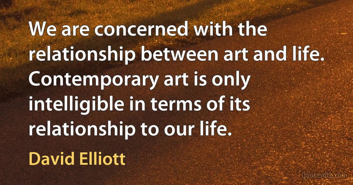 We are concerned with the relationship between art and life. Contemporary art is only intelligible in terms of its relationship to our life. (David Elliott)