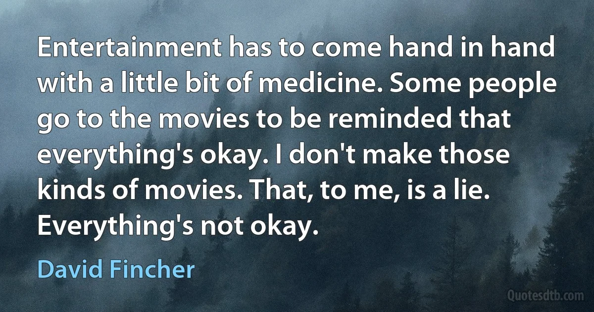 Entertainment has to come hand in hand with a little bit of medicine. Some people go to the movies to be reminded that everything's okay. I don't make those kinds of movies. That, to me, is a lie. Everything's not okay. (David Fincher)