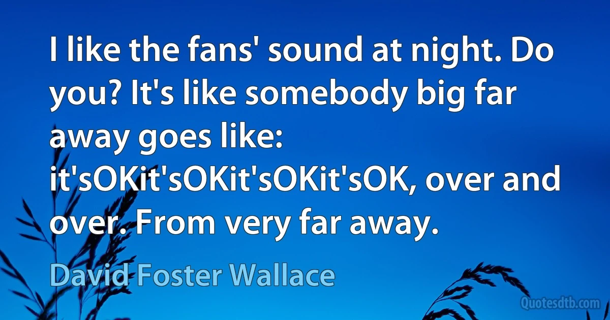 I like the fans' sound at night. Do you? It's like somebody big far away goes like: it'sOKit'sOKit'sOKit'sOK, over and over. From very far away. (David Foster Wallace)