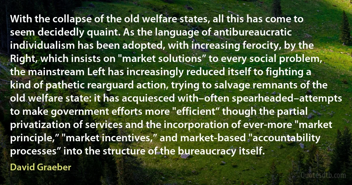 With the collapse of the old welfare states, all this has come to seem decidedly quaint. As the language of antibureaucratic individualism has been adopted, with increasing ferocity, by the Right, which insists on "market solutions” to every social problem, the mainstream Left has increasingly reduced itself to fighting a kind of pathetic rearguard action, trying to salvage remnants of the old welfare state: it has acquiesced with–often spearheaded–attempts to make government efforts more "efficient” though the partial privatization of services and the incorporation of ever-more "market principle,” "market incentives,” and market-based "accountability processes” into the structure of the bureaucracy itself. (David Graeber)