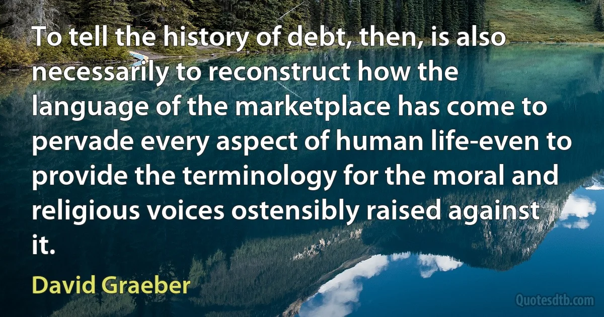 To tell the history of debt, then, is also necessarily to reconstruct how the language of the marketplace has come to pervade every aspect of human life-even to provide the terminology for the moral and religious voices ostensibly raised against it. (David Graeber)