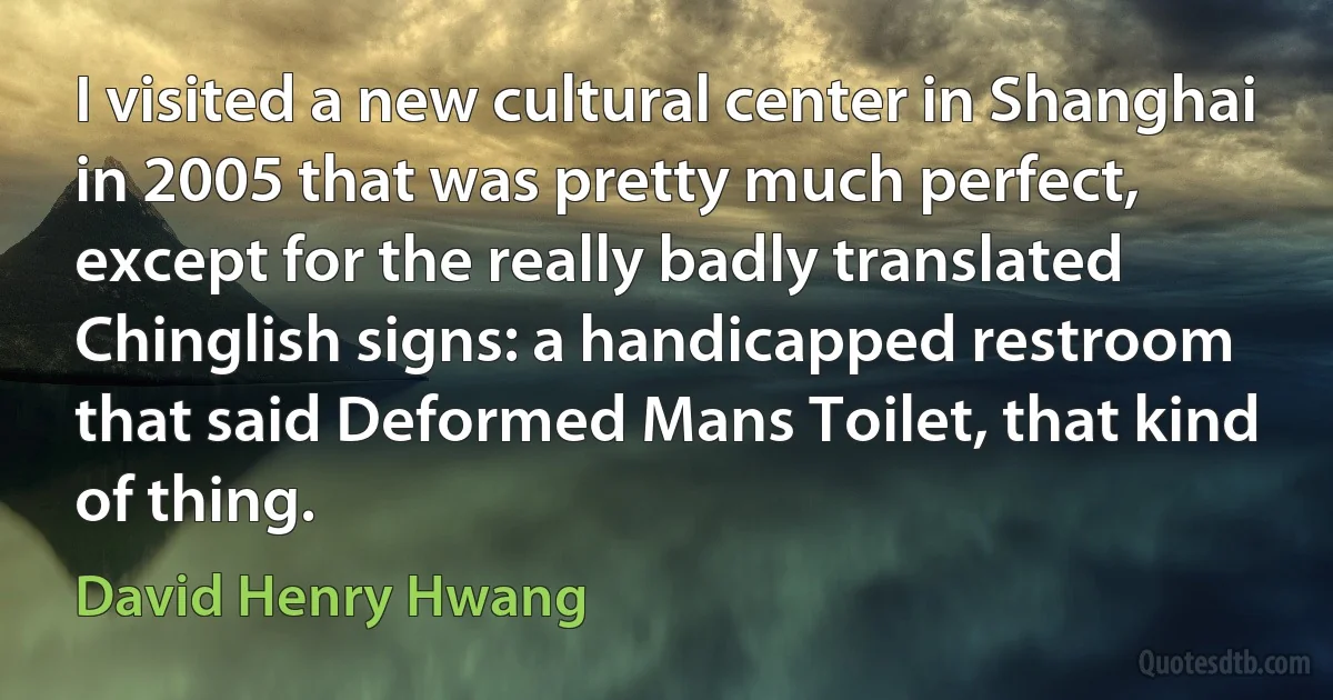 I visited a new cultural center in Shanghai in 2005 that was pretty much perfect, except for the really badly translated Chinglish signs: a handicapped restroom that said Deformed Mans Toilet, that kind of thing. (David Henry Hwang)