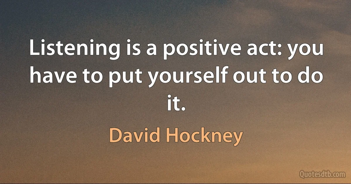 Listening is a positive act: you have to put yourself out to do it. (David Hockney)