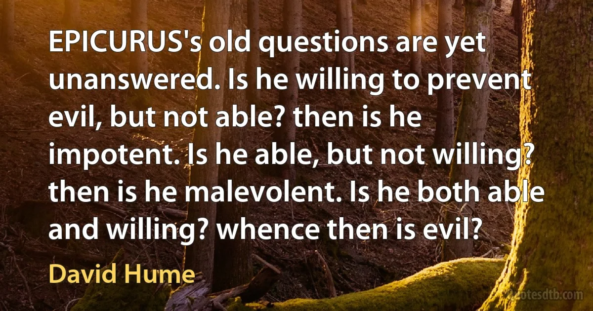 EPICURUS's old questions are yet unanswered. Is he willing to prevent evil, but not able? then is he impotent. Is he able, but not willing? then is he malevolent. Is he both able and willing? whence then is evil? (David Hume)