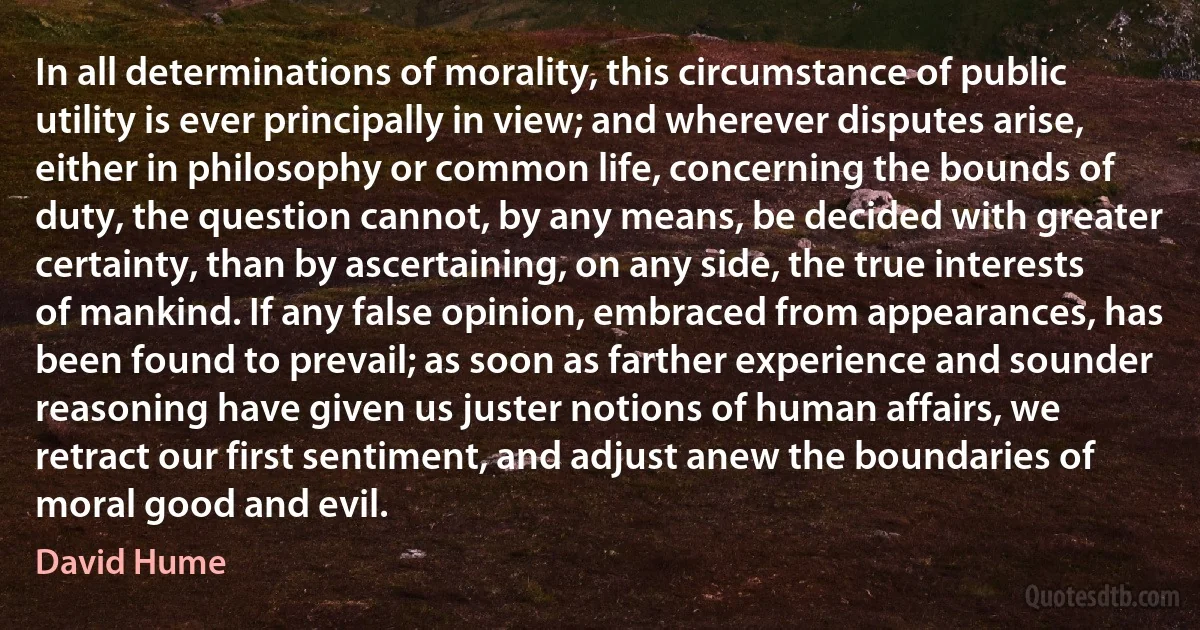 In all determinations of morality, this circumstance of public utility is ever principally in view; and wherever disputes arise, either in philosophy or common life, concerning the bounds of duty, the question cannot, by any means, be decided with greater certainty, than by ascertaining, on any side, the true interests of mankind. If any false opinion, embraced from appearances, has been found to prevail; as soon as farther experience and sounder reasoning have given us juster notions of human affairs, we retract our first sentiment, and adjust anew the boundaries of moral good and evil. (David Hume)