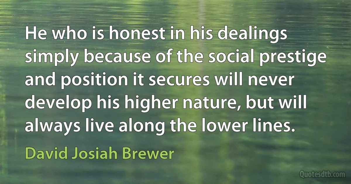 He who is honest in his dealings simply because of the social prestige and position it secures will never develop his higher nature, but will always live along the lower lines. (David Josiah Brewer)