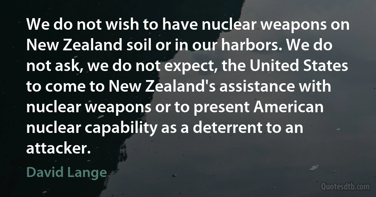 We do not wish to have nuclear weapons on New Zealand soil or in our harbors. We do not ask, we do not expect, the United States to come to New Zealand's assistance with nuclear weapons or to present American nuclear capability as a deterrent to an attacker. (David Lange)