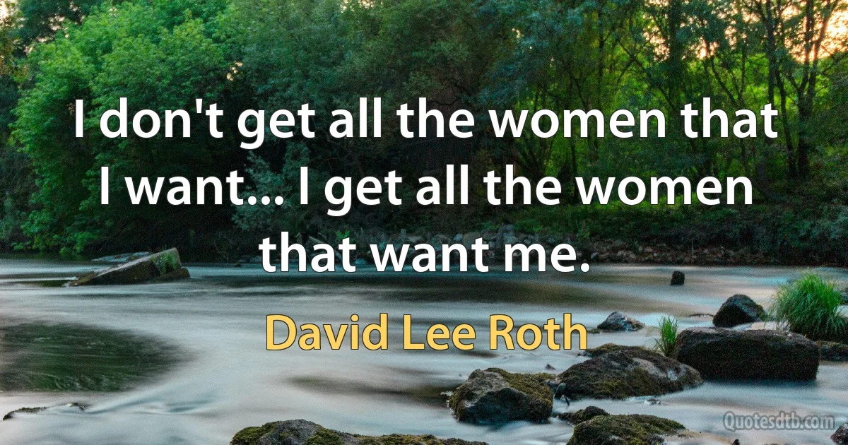 I don't get all the women that I want... I get all the women that want me. (David Lee Roth)