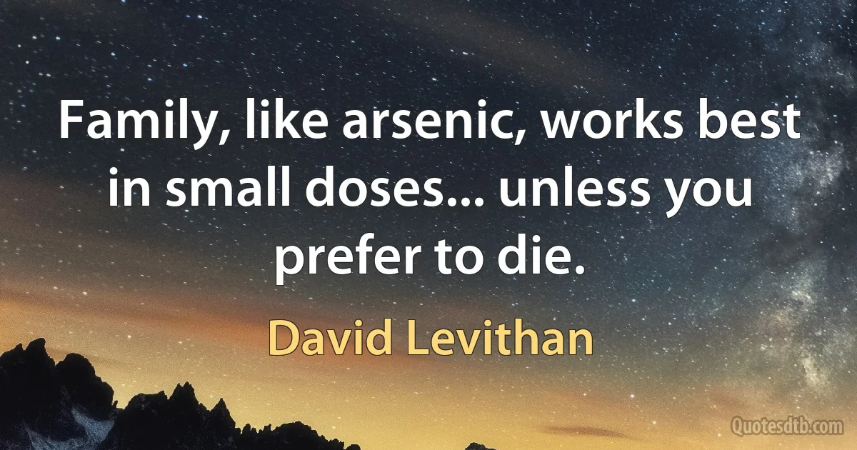 Family, like arsenic, works best in small doses... unless you prefer to die. (David Levithan)