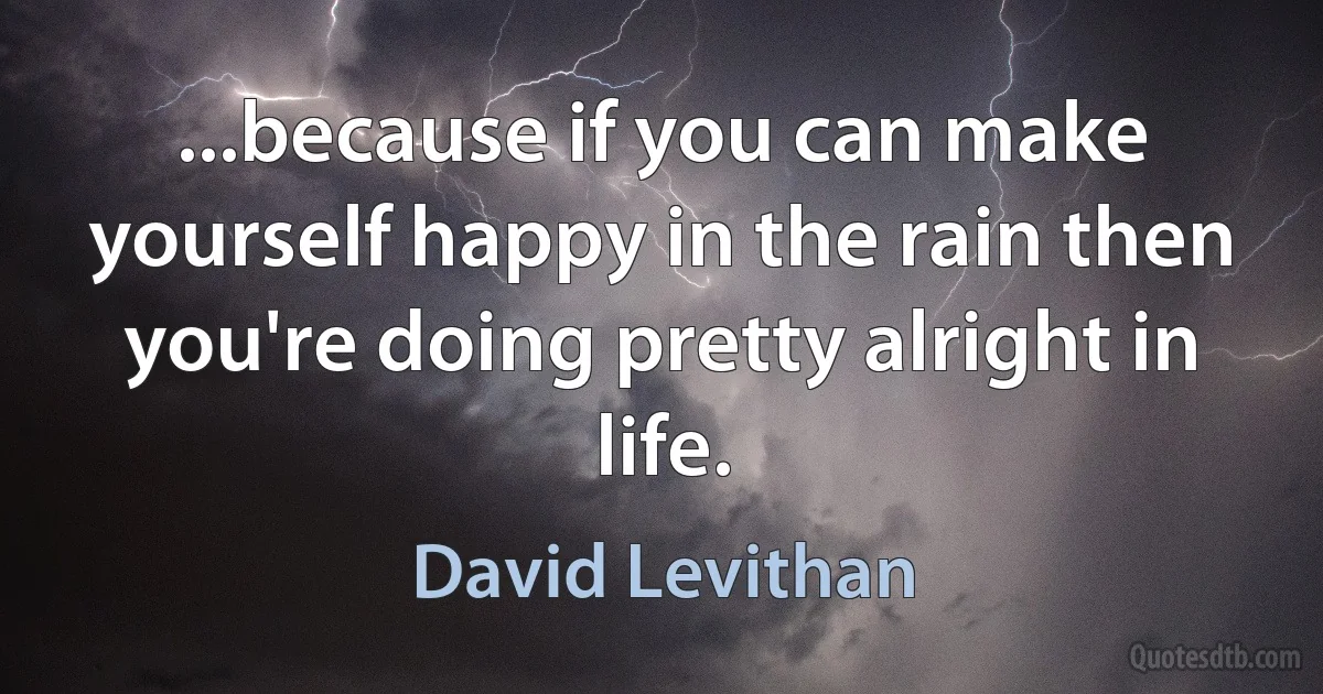 ...because if you can make yourself happy in the rain then you're doing pretty alright in life. (David Levithan)