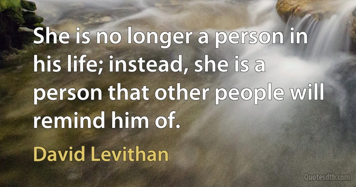 She is no longer a person in his life; instead, she is a person that other people will remind him of. (David Levithan)