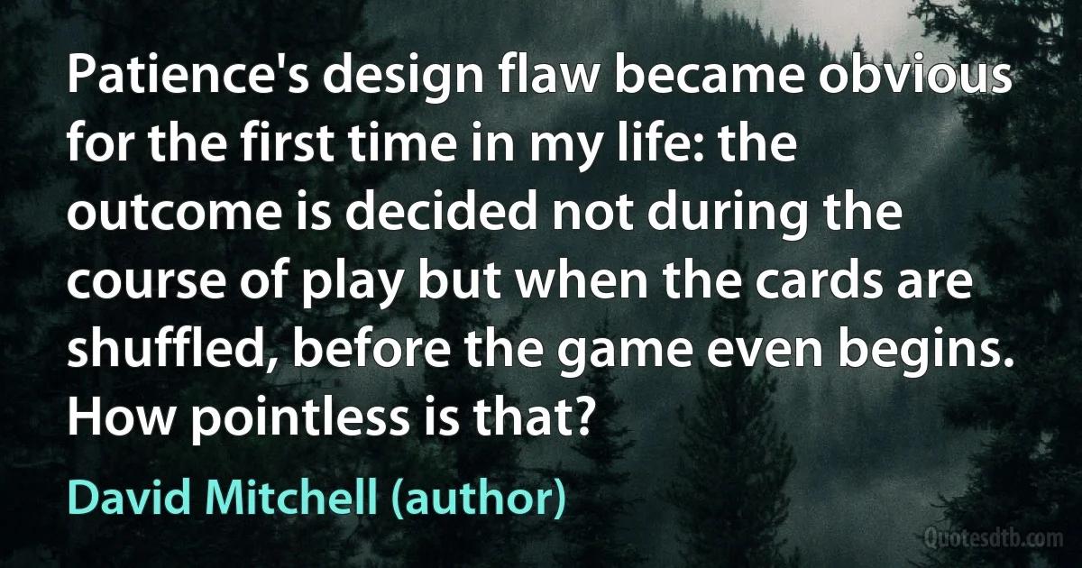 Patience's design flaw became obvious for the first time in my life: the outcome is decided not during the course of play but when the cards are shuffled, before the game even begins. How pointless is that? (David Mitchell (author))