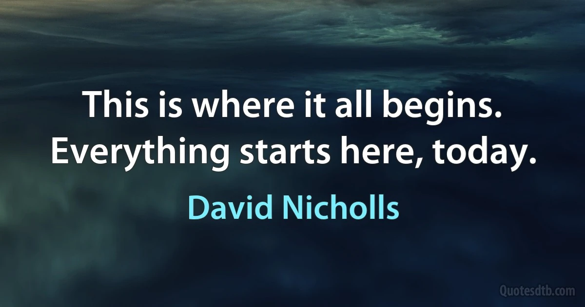 This is where it all begins. Everything starts here, today. (David Nicholls)