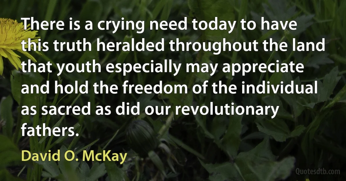 There is a crying need today to have this truth heralded throughout the land that youth especially may appreciate and hold the freedom of the individual as sacred as did our revolutionary fathers. (David O. McKay)